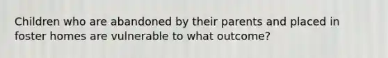 Children who are abandoned by their parents and placed in foster homes are vulnerable to what outcome?