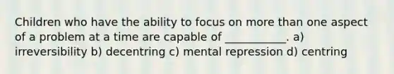 Children who have the ability to focus on more than one aspect of a problem at a time are capable of ___________. a) irreversibility b) decentring c) mental repression d) centring