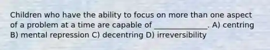 Children who have the ability to focus on more than one aspect of a problem at a time are capable of ______________. A) centring B) mental repression C) decentring D) irreversibility