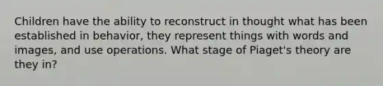 Children have the ability to reconstruct in thought what has been established in behavior, they represent things with words and images, and use operations. What stage of Piaget's theory are they in?