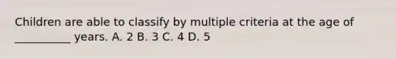 Children are able to classify by multiple criteria at the age of __________ years. A. 2 B. 3 C. 4 D. 5