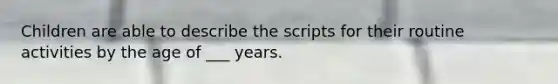 Children are able to describe the scripts for their routine activities by the age of ___ years.