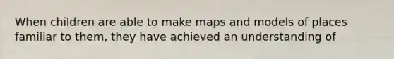 When children are able to make maps and models of places familiar to them, they have achieved an understanding of