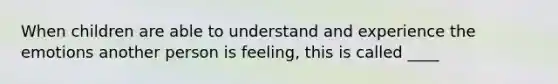 When children are able to understand and experience the emotions another person is feeling, this is called ____