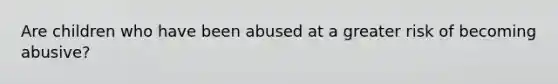 Are children who have been abused at a greater risk of becoming abusive?