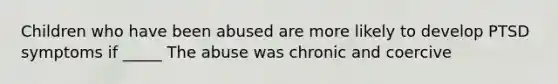 Children who have been abused are more likely to develop PTSD symptoms if _____ The abuse was chronic and coercive