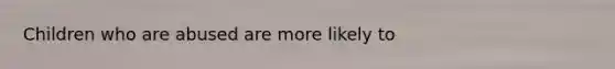 Children who are abused are more likely to