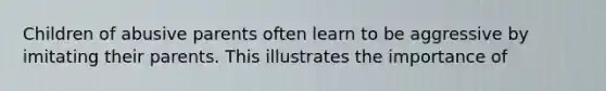 Children of abusive parents often learn to be aggressive by imitating their parents. This illustrates the importance of