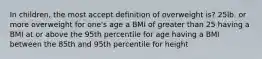 In children, the most accept definition of overweight is? 25lb. or more overweight for one's age a BMI of greater than 25 having a BMI at or above the 95th percentile for age having a BMI between the 85th and 95th percentile for height