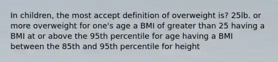 In children, the most accept definition of overweight is? 25lb. or more overweight for one's age a BMI of greater than 25 having a BMI at or above the 95th percentile for age having a BMI between the 85th and 95th percentile for height