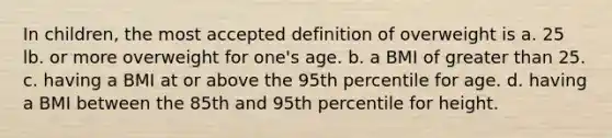 In children, the most accepted definition of overweight is a. 25 lb. or more overweight for one's age. b. a BMI of greater than 25. c. having a BMI at or above the 95th percentile for age. d. having a BMI between the 85th and 95th percentile for height.