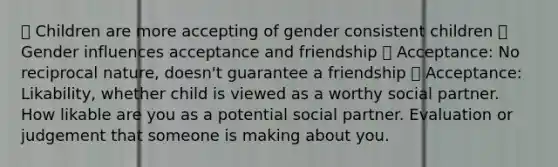  Children are more accepting of gender consistent children  Gender influences acceptance and friendship  Acceptance: No reciprocal nature, doesn't guarantee a friendship  Acceptance: Likability, whether child is viewed as a worthy social partner. How likable are you as a potential social partner. Evaluation or judgement that someone is making about you.