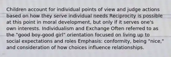 Children account for individual points of view and judge actions based on how they serve individual needs Reciprocity is possible at this point in moral development, but only if it serves one's own interests. Individualism and Exchange Often referred to as the "good boy-good girl" orientation focused on living up to social expectations and roles Emphasis: conformity, being "nice," and consideration of how choices influence relationships.