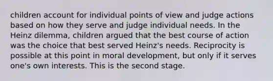 children account for individual points of view and judge actions based on how they serve and judge individual needs. In the Heinz dilemma, children argued that the best course of action was the choice that best served Heinz's needs. Reciprocity is possible at this point in moral development, but only if it serves one's own interests. This is the second stage.