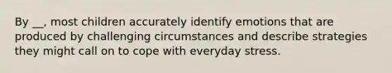 By __, most children accurately identify emotions that are produced by challenging circumstances and describe strategies they might call on to cope with everyday stress.