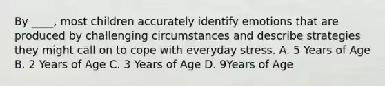 By ____, most children accurately identify emotions that are produced by challenging circumstances and describe strategies they might call on to cope with everyday stress. A. 5 Years of Age B. 2 Years of Age C. 3 Years of Age D. 9Years of Age