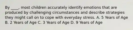 By ____, most children accurately identify emotions that are produced by challenging circumstances and describe strategies they might call on to cope with everyday stress. A. 5 Years of Age B. 2 Years of Age C. 3 Years of Age D. 9 Years of Age