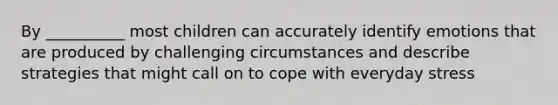 By __________ most children can accurately identify emotions that are produced by challenging circumstances and describe strategies that might call on to cope with everyday stress