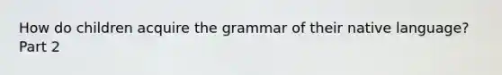 How do children acquire the grammar of their native language? Part 2