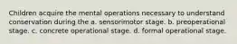 Children acquire the mental operations necessary to understand conservation during the a. sensorimotor stage. b. preoperational stage. c. concrete operational stage. d. formal operational stage.