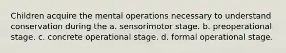 Children acquire the mental operations necessary to understand conservation during the a. sensorimotor stage. b. preoperational stage. c. concrete operational stage. d. formal operational stage.