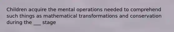 Children acquire the mental operations needed to comprehend such things as mathematical transformations and conservation during the ___ stage