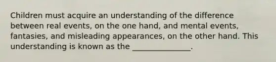 Children must acquire an understanding of the difference between real events, on the one hand, and mental events, fantasies, and misleading appearances, on the other hand. This understanding is known as the _______________.