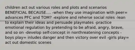 children act out various roles and plots and scenarios BENEFICIAL BECAUSE.... -when they use imagination with peer= advances PFC and TOM? -explore and reherse social roles -lean to explain their ideas and persuade playmates -practice emotional regulation by pretending to be afraid, angry, brave, and so on -develop self-concept in nonthreatening concepts - boys play= inludes danger and then victory over evil -girls play= act out domestic scenes