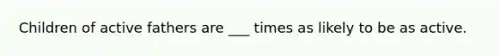 Children of active fathers are ___ times as likely to be as active.