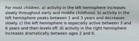 For most children, a) activity in the left hemisphere increases slowly throughout early and middle childhood. b) activity in the left hemisphere peaks between 1 and 3 years and decreases slowly. c) the left hemisphere is especially active between 3 and 6 years and then levels off. d) activity in the right hemisphere increases dramatically between ages 2 and 6.