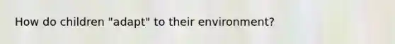 How do children "adapt" to their environment?