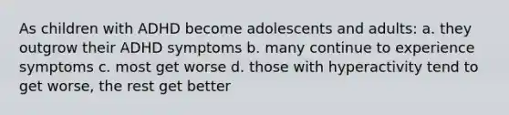 As children with ADHD become adolescents and adults: a. they outgrow their ADHD symptoms b. many continue to experience symptoms c. most get worse d. those with hyperactivity tend to get worse, the rest get better