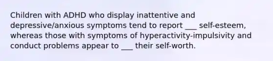 Children with ADHD who display inattentive and depressive/anxious symptoms tend to report ___ self-esteem, whereas those with symptoms of hyperactivity-impulsivity and conduct problems appear to ___ their self-worth.