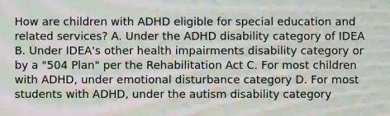 How are children with ADHD eligible for special education and related services? A. Under the ADHD disability category of IDEA B. Under IDEA's other health impairments disability category or by a "504 Plan" per the Rehabilitation Act C. For most children with ADHD, under emotional disturbance category D. For most students with ADHD, under the autism disability category