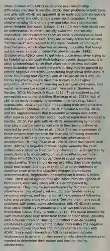 -Most children with ADHD experience peer relationship difficulties (Gardner & Gerdes, 2015). Peer problems in both boys and girls with ADHD are apparent at an early age and are quickly evident when the child enters a new social situation. These children display little of the give-and-take that characterizes other children (McQuade & Hoza, 2015). Children with ADHD can be bothersome, stubborn, socially awkward, and socially insensitive. Others describe them as socially conspicuous, loud, intense, and quick to react. They are socially active but usually "off the mark" with respect to the style, content, or timing of their behavior, which often has an annoying quality that brings out the worst in other children (Whalen & Henker, 1992). Children with ADHD seem to get into trouble even when trying to be helpful, and although their behavior seems thoughtless, it is often unintentional. Since they often see their own behavior more favorably than others perceive it, they may be puzzled by others' negative reactions -Considering their social difficulties, it is not sur-prising that children with ADHD are disliked and uni-formly rejected by peers, have few friends and a higher proportion of friends with learning and behavior prob-lems, and report receiving low social support from peers (Gardner & Gerdes, 2013; McQuade & Hoza, 2015). Their impaired social perception and under-standing (Baribeau et al., 2015), lack of skill in correctly recognizing emotions in others (e.g., facial expressions, vocal anger) and in regulating their own emotions and behavior (Chronaki et al., 2015; Graziano & Garcia, 2015), and the aggressiveness that frequently accompa-nies ADHD often lead to social conflict and a negative reputation (Gardner & Gerdes, 2015). For girls with ADHD-PI, internalizing symptoms may play a particu-larly salient role in their being disliked or rejected by peers (Becker et al., 2013). The social problems of these children may increase the later risk of having disorders other than ADHD and may spill over into other areas of development (Murray-Close et al., 2010). Once their peers label them "ADHD," a negative process begins whereby the child suffers more negative treatment, vic-timization, and rejection by peers, leading to a cascading of negative effects over time -Children with ADHD are not deficient in social rea-soning or understanding -They simply do not use what they know during social exchanges, and they may continue to be dominant or assertive even when the situation changes and requires accommodation, negotiation, or submission (Landau & Milich, 1988). Their social agenda may also differ from the agenda of their peers, especially when ADHD is accompanied by aggression. They may be less moti-vated by fairness in social situations or may actually value and prefer troublemaking, sensation seeking, and having fun at the expense of following rules and getting along with others -Despite their many social problems with peers, some adolescents with ADHD may meet their social needs by maintaining one or two positive close friendships (Glass, Flory, & Hankin, 2012). The social premise for such relationships may differ from those of other teens, possibly with a mutual focus on "having fun" rather than on seeking emotional support. Positive friendships may buffer the negative outcomes of peer rejection com-monly seen in children with ADHD. Since most research on ADHD has examined peer relationships in general, further research into close friendships is needed to determine their nature and function during adolescence.