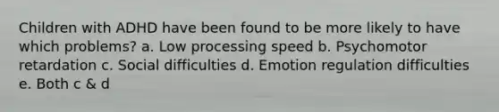 Children with ADHD have been found to be more likely to have which problems? a. Low processing speed b. Psychomotor retardation c. Social difficulties d. Emotion regulation difficulties e. Both c & d