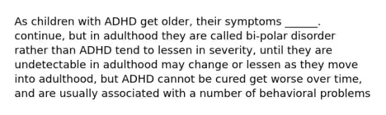 As children with ADHD get older, their symptoms ______. continue, but in adulthood they are called bi-polar disorder rather than ADHD tend to lessen in severity, until they are undetectable in adulthood may change or lessen as they move into adulthood, but ADHD cannot be cured get worse over time, and are usually associated with a number of behavioral problems