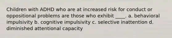 Children with ADHD who are at increased risk for conduct or oppositional problems are those who exhibit ____.​ a. ​behavioral impulsivity b. ​cognitive impulsivity c. ​selective inattention d. ​diminished attentional capacity