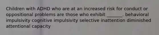 Children with ADHD who are at an increased risk for conduct or oppositional problems are those who exhibit _______. behavioral impulsivity cognitive impulsivity selective inattention diminished attentional capacity