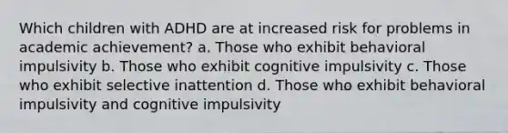 Which children with ADHD are at increased risk for problems in academic achievement? a. Those who exhibit behavioral impulsivity b. Those who exhibit cognitive impulsivity c. Those who exhibit selective inattention d. Those who exhibit behavioral impulsivity and cognitive impulsivity