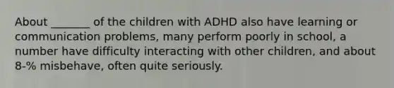 About _______ of the children with ADHD also have learning or communication problems, many perform poorly in school, a number have difficulty interacting with other children, and about 8-% misbehave, often quite seriously.