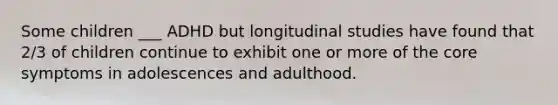 Some children ___ ADHD but longitudinal studies have found that 2/3 of children continue to exhibit one or more of the core symptoms in adolescences and adulthood.