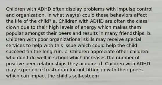 Children with ADHD often display problems with impulse control and organization. In what way(s) could these behaviors affect the life of the child? a. Children with ADHD are often the class clown due to their high levels of energy which makes them popular amongst their peers and results in many friendships. b. Children with poor organizational skills may receive special services to help with this issue which could help the child succeed tin the long-run. c. Children appreciate other children who don't do well in school which increases the number of positive peer relationships they acquire. d. Children with ADHD may experience frustration for not fitting in with their peers which can impact the child's self-esteem