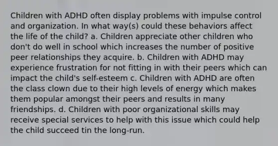 Children with ADHD often display problems with impulse control and organization. In what way(s) could these behaviors affect the life of the child? a. Children appreciate other children who don't do well in school which increases the number of positive peer relationships they acquire. b. Children with ADHD may experience frustration for not fitting in with their peers which can impact the child's self-esteem c. Children with ADHD are often the class clown due to their high levels of energy which makes them popular amongst their peers and results in many friendships. d. Children with poor organizational skills may receive special services to help with this issue which could help the child succeed tin the long-run.