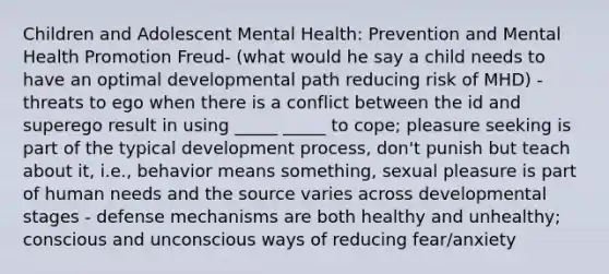 Children and Adolescent Mental Health: Prevention and Mental Health Promotion Freud- (what would he say a child needs to have an optimal developmental path reducing risk of MHD) - threats to ego when there is a conflict between the id and superego result in using _____ _____ to cope; pleasure seeking is part of the typical development process, don't punish but teach about it, i.e., behavior means something, sexual pleasure is part of human needs and the source varies across developmental stages - defense mechanisms are both healthy and unhealthy; conscious and unconscious ways of reducing fear/anxiety