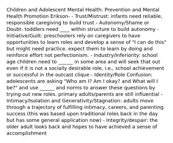 Children and Adolescent Mental Health: Prevention and Mental Health Promotion Erikson- - Trust/Mistrust: infants need reliable, responsible caregiving to build trust - Autonomy/Shame or Doubt- toddlers need ____ within structure to build autonomy - Initiative/Guilt: preschoolers rely on caregivers to have opportunities to learn roles and develop a sense of "I can do this" but might need practice. expect them to learn by doing and reinforce effort not perfectionism. - Industry/Inferiority: school age children need to ______ in some area and will seek that out even if it is not a socially desirable role, i.e., school achievement or successful in the outcast clique - Identity/Role Confusion: adolescents are asking "Who am I? Am I okay? and What will I be?" and use ______ and norms to answer these questions by trying out new roles. primary adults/parents are still influential - Intimacy/Isolation and Generativity/Stagnation: adults move through a trajectory of fulfilling intimacy, careers, and parenting success (this was based upon traditional roles back in the day but has some general application now) - Integrity/despair: the older adult looks back and hopes to have achieved a sense of accomplishment