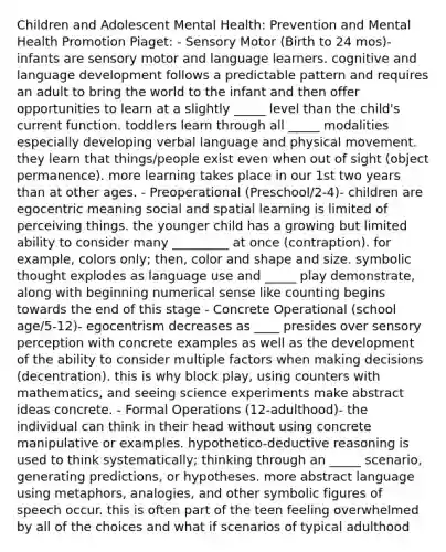 Children and Adolescent Mental Health: Prevention and Mental Health Promotion Piaget: - Sensory Motor (Birth to 24 mos)- infants are sensory motor and language learners. cognitive and language development follows a predictable pattern and requires an adult to bring the world to the infant and then offer opportunities to learn at a slightly _____ level than the child's current function. toddlers learn through all _____ modalities especially developing verbal language and physical movement. they learn that things/people exist even when out of sight (object permanence). more learning takes place in our 1st two years than at other ages. - Preoperational (Preschool/2-4)- children are egocentric meaning social and spatial learning is limited of perceiving things. the younger child has a growing but limited ability to consider many _________ at once (contraption). for example, colors only; then, color and shape and size. symbolic thought explodes as language use and _____ play demonstrate, along with beginning numerical sense like counting begins towards the end of this stage - Concrete Operational (school age/5-12)- egocentrism decreases as ____ presides over sensory perception with concrete examples as well as the development of the ability to consider multiple factors when making decisions (decentration). this is why block play, using counters with mathematics, and seeing science experiments make abstract ideas concrete. - Formal Operations (12-adulthood)- the individual can think in their head without using concrete manipulative or examples. hypothetico-deductive reasoning is used to think systematically; thinking through an _____ scenario, generating predictions, or hypotheses. more abstract language using metaphors, analogies, and other symbolic figures of speech occur. this is often part of the teen feeling overwhelmed by all of the choices and what if scenarios of typical adulthood