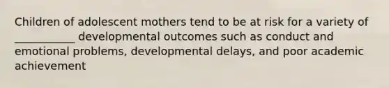 Children of adolescent mothers tend to be at risk for a variety of ___________ developmental outcomes such as conduct and emotional problems, developmental delays, and poor academic achievement