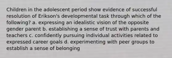 Children in the adolescent period show evidence of successful resolution of Erikson's developmental task through which of the following? a. expressing an idealistic vision of the opposite gender parent b. establishing a sense of trust with parents and teachers c. confidently pursuing individual activities related to expressed career goals d. experimenting with peer groups to establish a sense of belonging