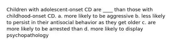 Children with adolescent-onset CD are ____ than those with childhood-onset CD. a. more likely to be aggressive b. less likely to persist in their antisocial behavior as they get older c. are more likely to be arrested than d. more likely to display psychopathology